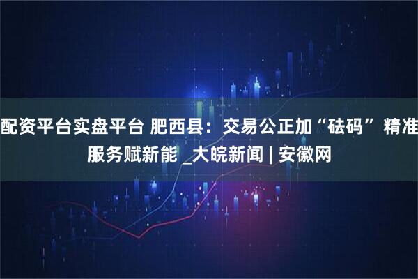 配资平台实盘平台 肥西县：交易公正加“砝码” 精准服务赋新能 _大皖新闻 | 安徽网