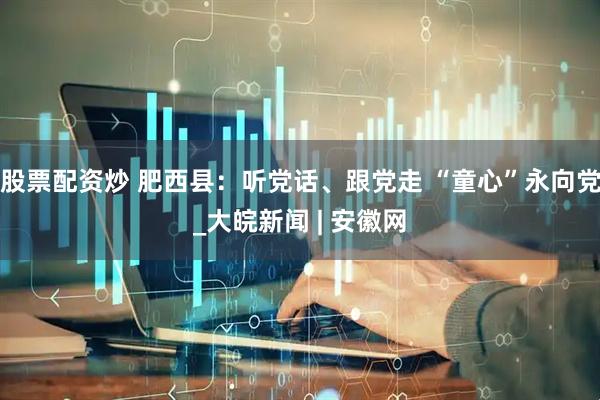 股票配资炒 肥西县：听党话、跟党走 “童心”永向党_大皖新闻 | 安徽网