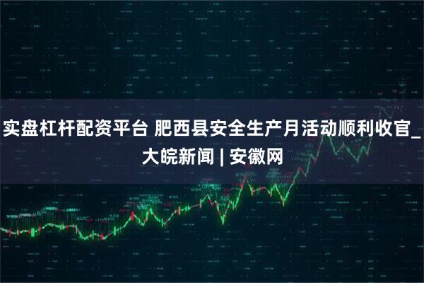 实盘杠杆配资平台 肥西县安全生产月活动顺利收官_大皖新闻 | 安徽网