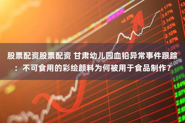 股票配资股票配资 甘肃幼儿园血铅异常事件跟踪：不可食用的彩绘颜料为何被用于食品制作？