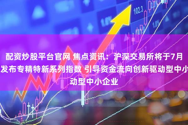 配资炒股平台官网 焦点资讯：沪深交易所将于7月21日发布专精特新系列指数 引导资金流向创新驱动型中小企业