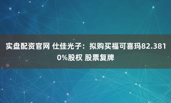 实盘配资官网 仕佳光子：拟购买福可喜玛82.3810%股权 股票复牌
