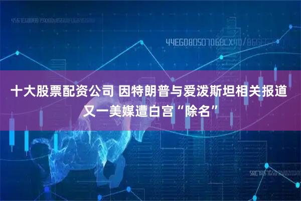 十大股票配资公司 因特朗普与爱泼斯坦相关报道 又一美媒遭白宫“除名”