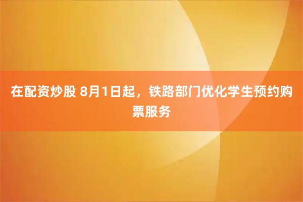 在配资炒股 8月1日起，铁路部门优化学生预约购票服务