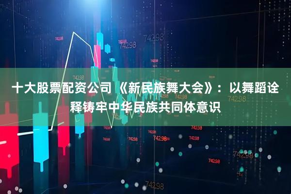十大股票配资公司 《新民族舞大会》：以舞蹈诠释铸牢中华民族共同体意识