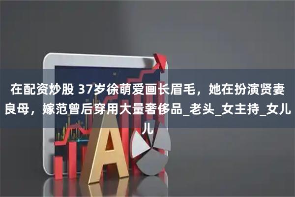 在配资炒股 37岁徐萌爱画长眉毛，她在扮演贤妻良母，嫁范曾后穿用大量奢侈品_老头_女主持_女儿