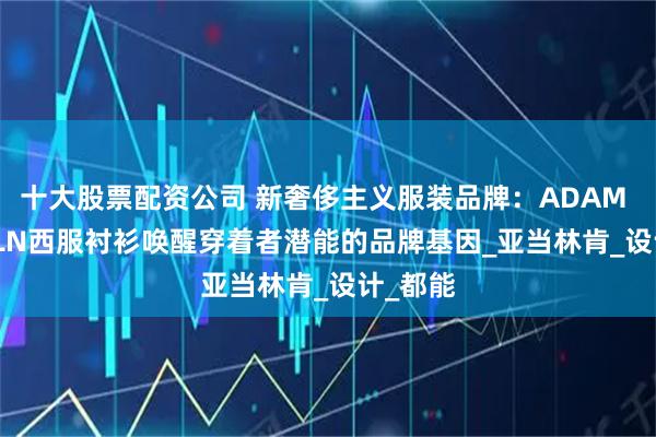 十大股票配资公司 新奢侈主义服装品牌：ADAM LINCOLN西服衬衫唤醒穿着者潜能的品牌基因_亚当林肯_设计_都能