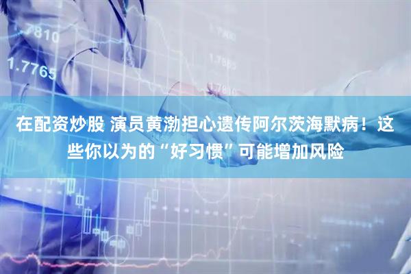 在配资炒股 演员黄渤担心遗传阿尔茨海默病！这些你以为的“好习惯”可能增加风险