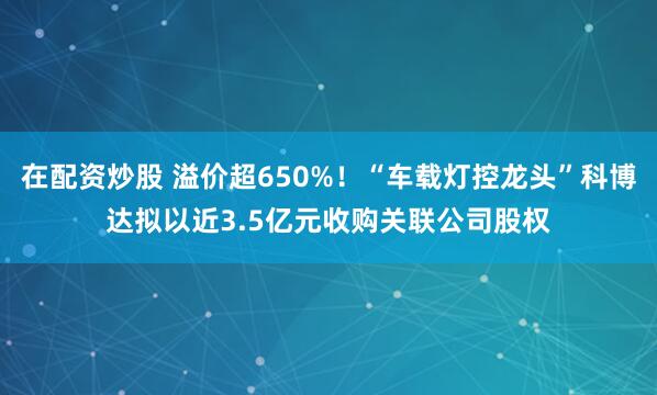 在配资炒股 溢价超650%！“车载灯控龙头”科博达拟以近3.5亿元收购关联公司股权