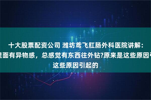 十大股票配资公司 潍坊鸢飞肛肠外科医院讲解：肛门里面有异物感，总感觉有东西往外钻?原来是这些原因引起的