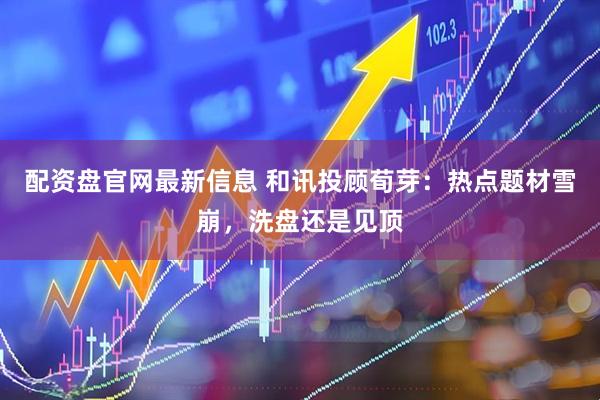 配资盘官网最新信息 和讯投顾荀芽：热点题材雪崩，洗盘还是见顶