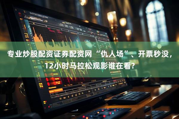 专业炒股配资证券配资网 “仇人场”、开票秒没，12小时马拉松观影谁在看?